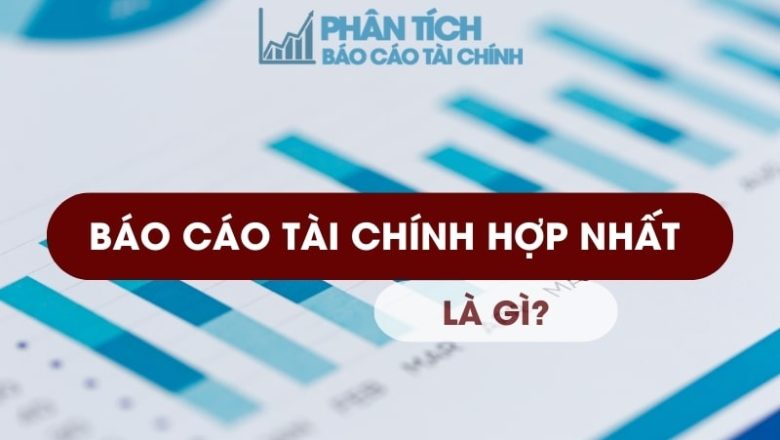Báo Cáo Tài Chính Hợp Nhất Là Gì? Tất Tần Tật Thông Tin Cần Biết