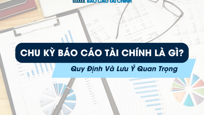 Chu Kỳ Báo Cáo Tài Chính Là Gì? Quy Định Và Lưu Ý Quan Trọng